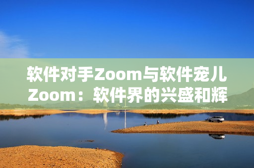 软件对手Zoom与软件宠儿Zoom：软件界的兴盛和辉煌