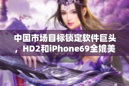 中国市场目标锁定软件巨头，HD2和iPhone69全媲美