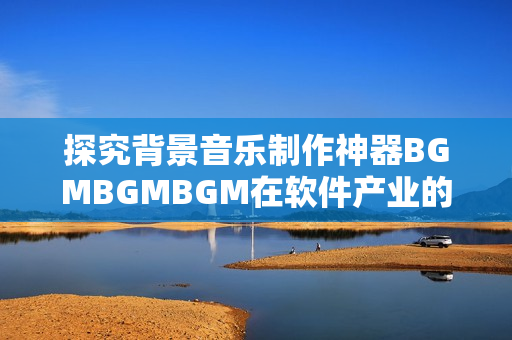 探究背景音乐制作神器BGMBGMBGM在软件产业的应用和价格变化