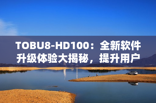 TOBU8-HD100：全新软件升级体验大揭秘，提升用户体验效果显著