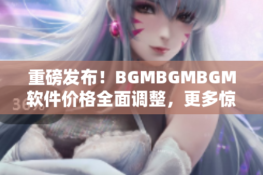 重磅发布！BGMBGMBGM软件价格全面调整，更多惊喜等你来探索