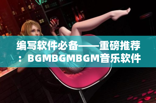 编写软件必备——重磅推荐：BGMBGMBGM音乐软件价值不菲！