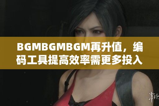 BGMBGMBGM再升值，编码工具提高效率需更多投入