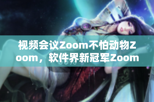 视频会议Zoom不怕动物Zoom，软件界新冠军Zoom席卷全球