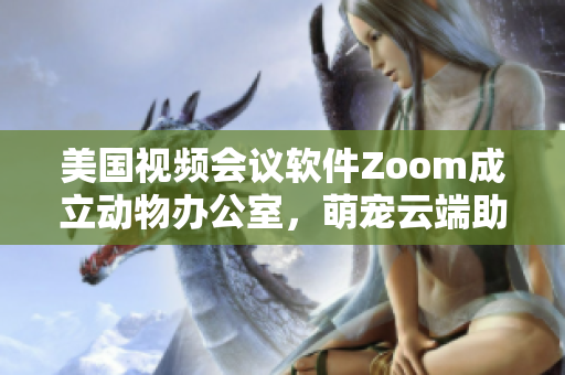 美国视频会议软件Zoom成立动物办公室，萌宠云端助阵