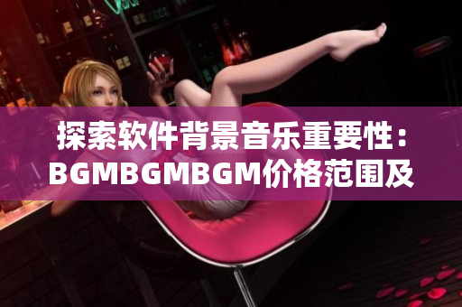 探索软件背景音乐重要性：BGMBGMBGM价格范围及适用场景