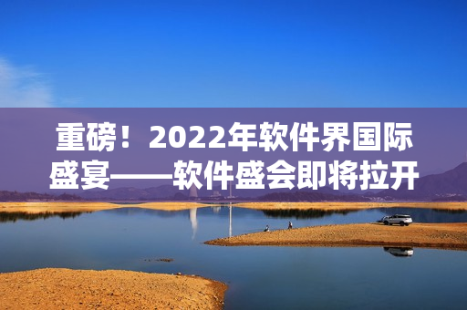 重磅！2022年软件界国际盛宴——软件盛会即将拉开帷幕！