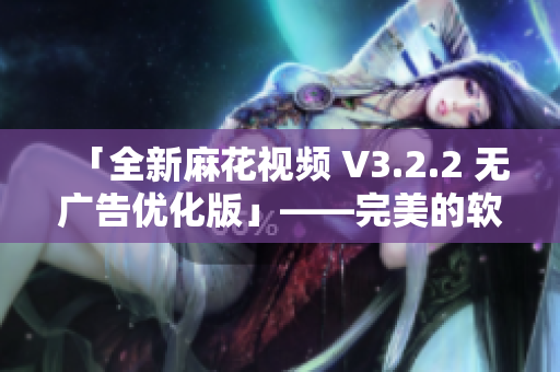 「全新麻花视频 V3.2.2 无广告优化版」——完美的软件观赏体验