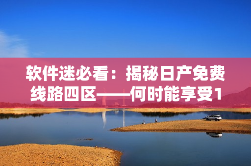 软件迷必看：揭秘日产免费线路四区——何时能享受1T高速流量？