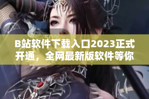 B站软件下载入口2023正式开通，全网最新版软件等你来下载！