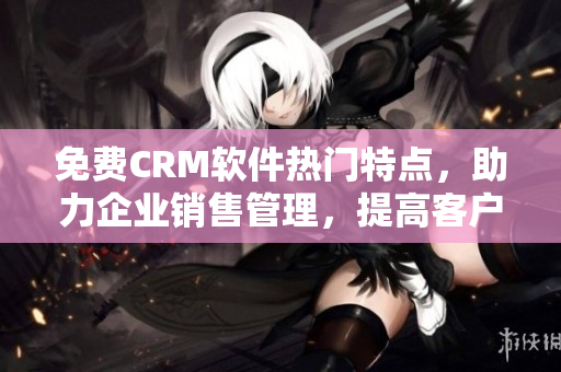 免费CRM软件热门特点，助力企业销售管理，提高客户满意度