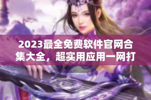 2023最全免费软件官网合集大全，超实用应用一网打尽！