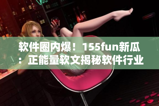 软件圈内爆！155fun新瓜：正能量软文揭秘软件行业黑幕