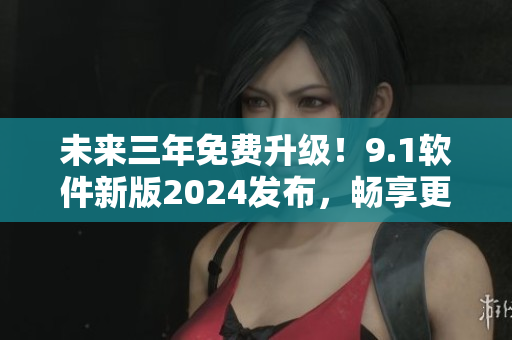 未来三年免费升级！9.1软件新版2024发布，畅享更流畅操作