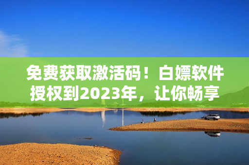 免费获取激活码！白嫖软件授权到2023年，让你畅享顶级软件服务！