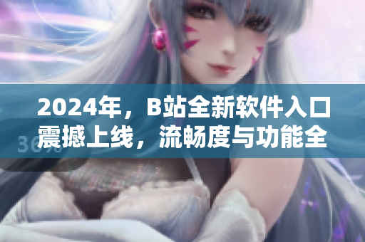 2024年，B站全新软件入口震撼上线，流畅度与功能全面升级！