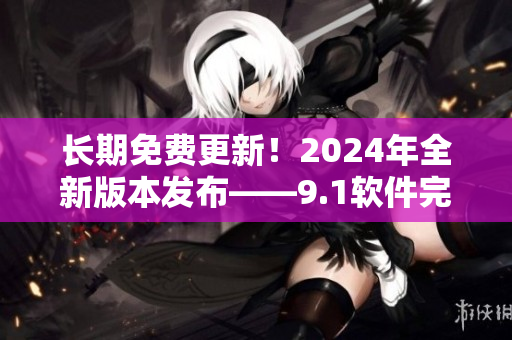 长期免费更新！2024年全新版本发布——9.1软件完美呈现高效运行