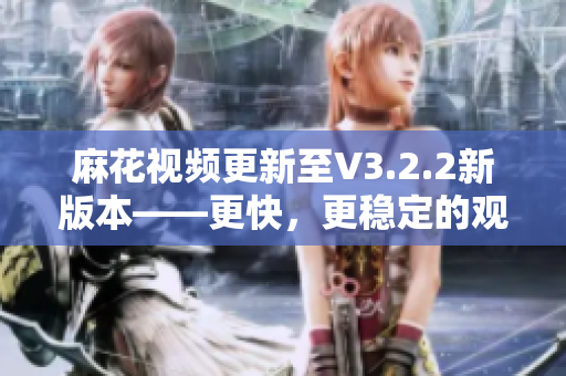 麻花视频更新至V3.2.2新版本——更快，更稳定的观影体验