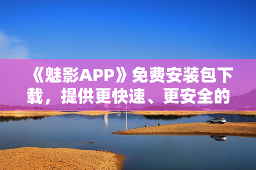 《魅影APP》免费安装包下载，提供更快速、更安全的软件使用体验！