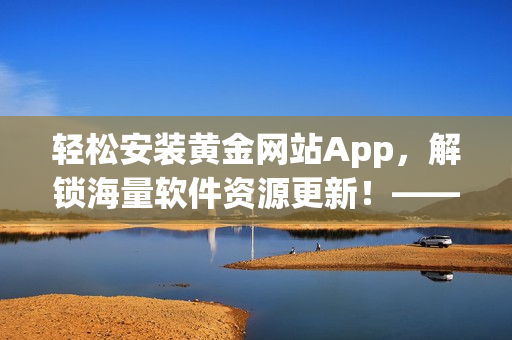 轻松安装黄金网站App，解锁海量软件资源更新！——软件下载安装免费版