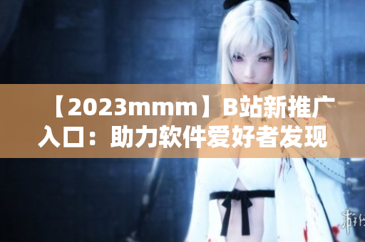 【2023mmm】B站新推广入口：助力软件爱好者发现优秀创作者