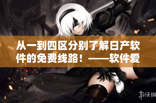 从一到四区分别了解日产软件的免费线路！——软件爱好者必看的细节报道