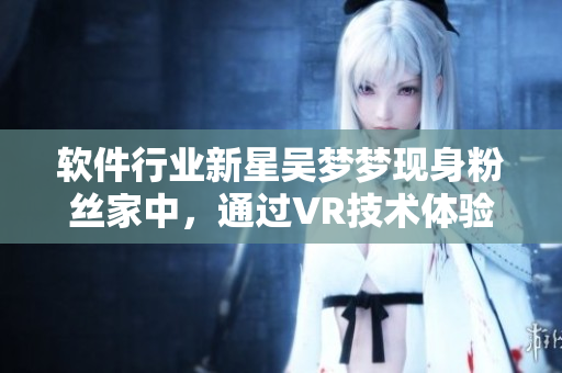 软件行业新星吴梦梦现身粉丝家中，通过VR技术体验VR沐浴软件