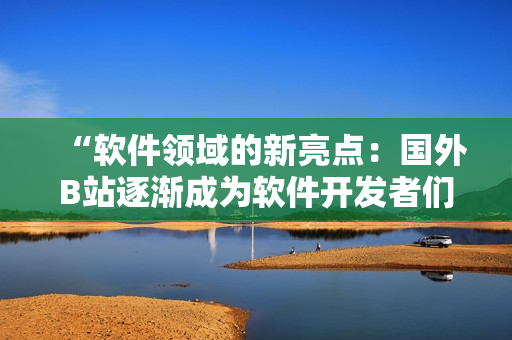 “软件领域的新亮点：国外B站逐渐成为软件开发者们的热门推广网站！”