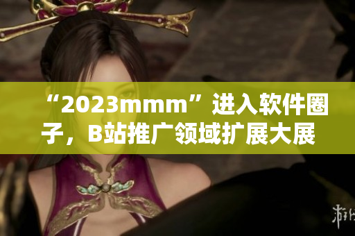 “2023mmm”进入软件圈子，B站推广领域扩展大展拳脚！