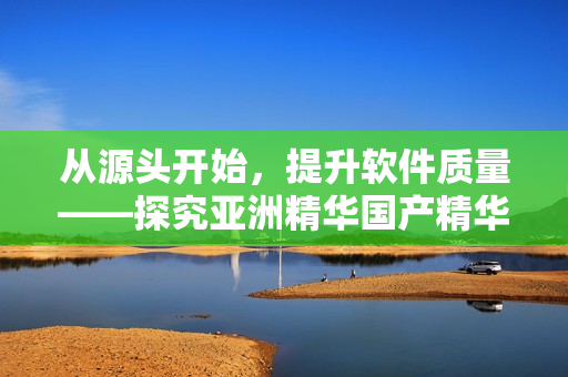 从源头开始，提升软件质量——探究亚洲精华国产精华液的软件开发思路