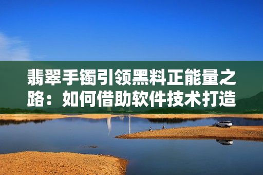 翡翠手镯引领黑料正能量之路：如何借助软件技术打造透明供应链？