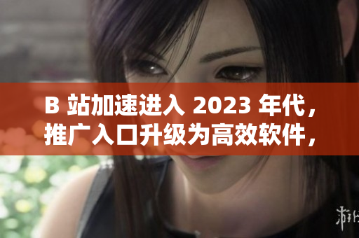 B 站加速进入 2023 年代，推广入口升级为高效软件，提升用户体验