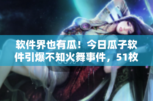 软件界也有瓜！今日瓜子软件引爆不知火舞事件，51枚软件爱好者注意了！