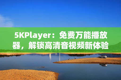 5KPlayer：免费万能播放器，解锁高清音视频新体验！