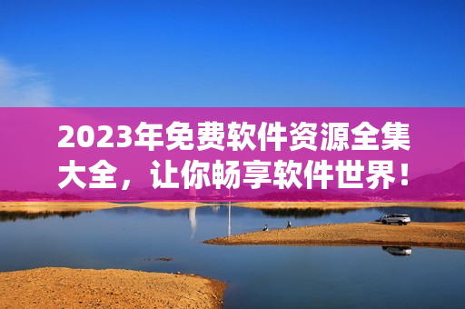 2023年免费软件资源全集大全，让你畅享软件世界！