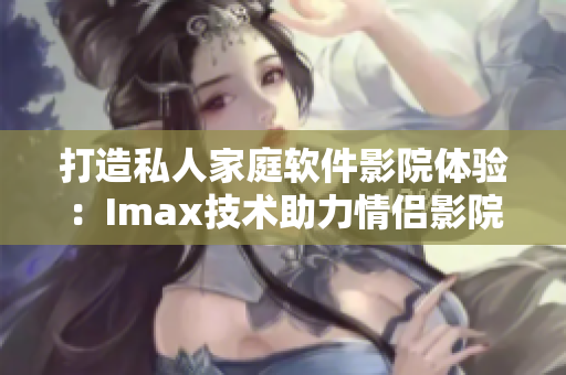 打造私人家庭软件影院体验：Imax技术助力情侣影院等你来享