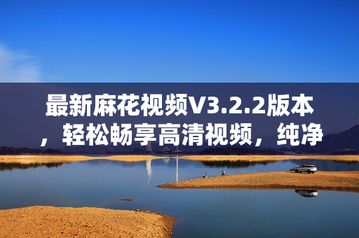 最新麻花视频V3.2.2版本，轻松畅享高清视频，纯净无广告