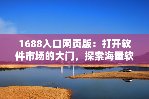 1688入口网页版：打开软件市场的大门，探索海量软件宝库