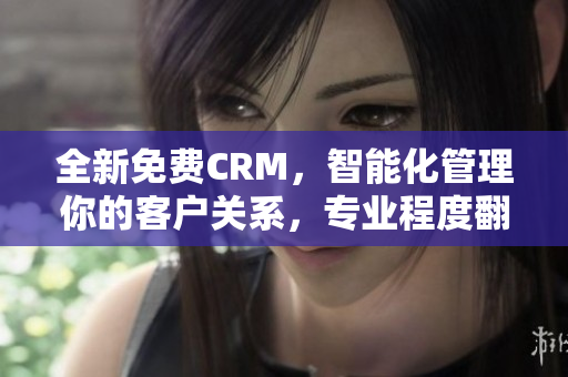 全新免费CRM，智能化管理你的客户关系，专业程度翻倍提升！