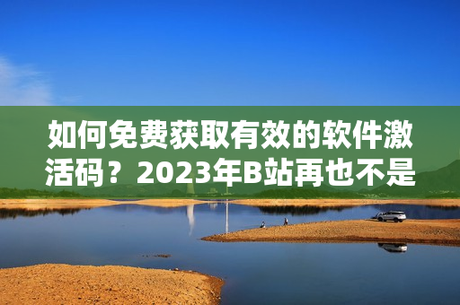 如何免费获取有效的软件激活码？2023年B站再也不是唯一选择！