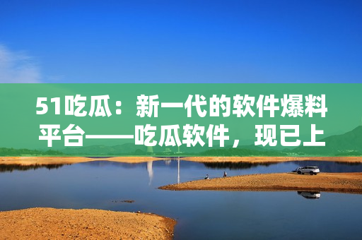 51吃瓜：新一代的软件爆料平台——吃瓜软件，现已上线！