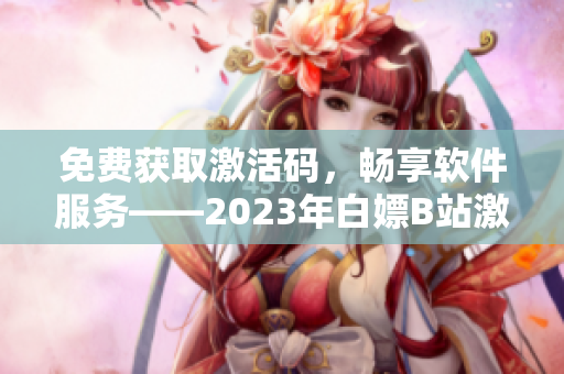 免费获取激活码，畅享软件服务——2023年白嫖B站激活码优惠活动