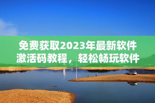 免费获取2023年最新软件激活码教程，轻松畅玩软件新功能