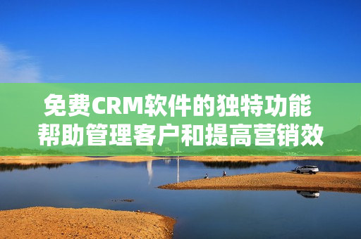 免费CRM软件的独特功能 帮助管理客户和提高营销效率