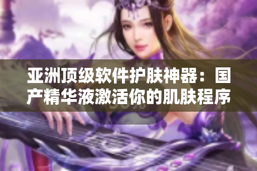 亚洲顶级软件护肤神器：国产精华液激活你的肌肤程序！