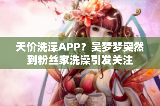 天价洗澡APP？吴梦梦突然到粉丝家洗澡引发关注