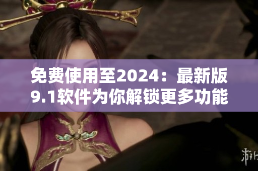 免费使用至2024：最新版9.1软件为你解锁更多功能！