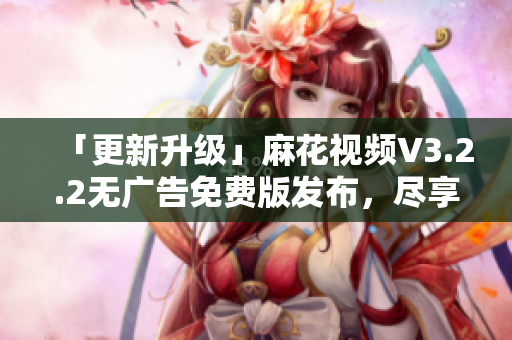 「更新升级」麻花视频V3.2.2无广告免费版发布，尽享流畅精彩视频体验!