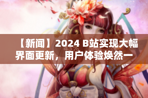 【新闻】2024 B站实现大幅界面更新，用户体验焕然一新