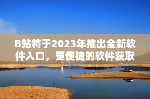 B站将于2023年推出全新软件入口，更便捷的软件获取方式来袭